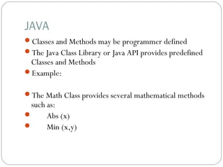 JAVA
Classes and Methods may be programmer defined
The Java Class Library or Java API provides predefined
Classes and Methods
Example:
The Math Class provides several mathematical methods
such as:
 Abs (x)
 Min (x,y)
 