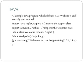 JAVA
 //a simple Java program which defines class Welcome, and
has only one method
 Import java.applet.Applet; //imports the Applet class
 Import java.awt.Graphics //imports the Graphics class
 Public class Welcome extends Applet {  
 Public void paint( Graphics g )
 {g.drawstring( “Welcome to Java Programming”, 25, 25 );}
 }
 