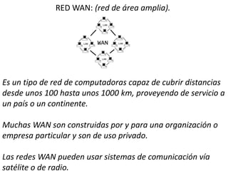 RED WAN: (red de área amplia).
Es un tipo de red de computadoras capaz de cubrir distancias
desde unos 100 hasta unos 1000 km, proveyendo de servicio a
un país o un continente.
Muchas WAN son construidas por y para una organización o
empresa particular y son de uso privado.
Las redes WAN pueden usar sistemas de comunicación vía
satélite o de radio.
 