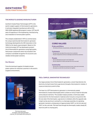 THE WORLD’S LEADING MANUFACTURER
Gentherm Global Power Technologies (GPT) is the
world’s largest supplier of thermoelectric generators.
A vertically integrated manufacturer with an ISO
9001:2008 registered QA program in place, GPT has 40
years of experience in the engineering, manufacturing
and installation of remote power systems.
The company established in 1975 to commercialize
the unique lead telluride thermoelectric generator
technology developed by the 3M Corporation in the
1960s for the Apollo space program. Based on this
initial technology, GPT has developed a product
line of thermoelectric generators using high quality,
field proven components which has resulted in the
company’s worldwide recognition for economic and
reliable remote power solutions.
Our Mission:
To be the dominant supplier of reliable remote
power systems for industrial customers in the world’s
toughest environments.
TEGs: SIMPLE, INNOVATIVE TECHNOLOGY
Our legacy product line of thermoelectric generators, convert heat directly into
electricity. As heat moves from a gas burner through a thermoelectric module, it
causes an electrical current to flow.
The heart of a GPT thermoelectric generator is a hermetically sealed
thermoelectric module (thermopile) which contains an array of lead-tin-telluride
semiconductor elements. This durable module provides a chemically stable
environment for the thermoelectric materials which ensures a long service life.
On one side of the thermopile, a gas burner is installed, while the opposite side
is kept cool by aluminum cooling fins or a heat pipe assembly. An operating
generator maintains a temperature of approximately 540ºC on the hot side and
140ºC on the cold side. The heat flow through the thermopile creates steady DC
electricity with no moving parts.
The three main parts
of Global’s solid state generator:
a burner, the thermopile and cooling fins
GLOBAL POWER TECHNOLOGIES
FUEL IN
LOAD
COOLING
FINS
EXHAUST
OUT
T
H
E
R
M
O
P
I
L
E
B
U
R
N
E
R
REJECTED
HEAT
CORE VALUES
Pride and Ethics
• We behave ethically, are passionate, and take pride in all we do
Customers
• We genuinely care about the success of our customers
• We get energized by technical challenges presented by customers
People
• We are dedicated and loyal to the Global team
• We are respectful of others and want all of us to succeed
Community
• We are part of a positive environment at work, home and community
• We enjoy our work-life mix and have fun together
Power where you need it.®
 