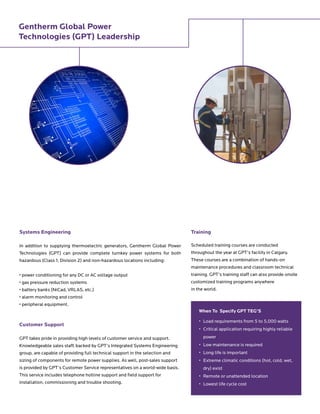 Systems Engineering
In addition to supplying thermoelectric generators, Gentherm Global Power
Technologies (GPT) can provide complete turnkey power systems for both
hazardous (Class 1, Division 2) and non-hazardous locations including:
• power conditioning for any DC or AC voltage output
• gas pressure reduction systems
• battery banks (NiCad, VRLAS, etc.)
• alarm monitoring and control
• peripheral equipment.
Customer Support
GPT takes pride in providing high levels of customer service and support.
Knowledgeable sales staff, backed by GPT’s Integrated Systems Engineering
group, are capable of providing full technical support in the selection and
sizing of components for remote power supplies. As well, post-sales support
is provided by GPT’s Customer Service representatives on a world-wide basis.
This service includes telephone hotline support and field support for
installation, commissioning and trouble shooting.
Training
Scheduled training courses are conducted
throughout the year at GPT’s facility in Calgary.
These courses are a combination of hands-on
maintenance procedures and classroom technical
training. GPT’s training staff can also provide onsite
customized training programs anywhere
in the world.
When To Specify GPT TEG’S
• 	Load requirements from 5 to 5,000 watts
• 	Critical application requiring highly reliable
power
• 	Low maintenance is required
• 	Long life is important
•	Extreme climatic conditions (hot, cold, wet,
dry) exist
•	 Remote or unattended location
•	 Lowest life cycle cost
Gentherm Global Power
Technologies (GPT) Leadership
 
