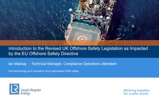 Working together
for a safer world
Introduction to the Revised UK Offshore Safety Legislation as Impacted
by the EU Offshore Safety Directive
Ian Mackay - Technical Manager, Compliance Operations Aberdeen
How technology and innovation drive optimisation AND safety.
 