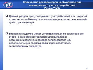 Количество расходомеров необходимое для
коммерческого учета у потребителя
Раздел V МКУ
 Данный раздел предусматривает у потребителей при закрытой
схеме теплоснабжения использование для расчетов показаний
одного расходомера.
 Второй расходомер может устанавливаться по согласованию
сторон в качестве контрольного для выявления
несанкционированного разбора теплоносителя или
дополнительного подмеса воды через неплотности
теплообменных аппаратов
4
 