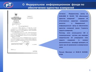 О Федеральном информационном фонде по
обеспечению единства измерений
Согласно Федеральному закону от
26.06.2008 N 102-ФЗ "Об обеспечении
единства измерений" сведения об
аттестованных средствах измерениях
вносятся в Федеральный
информационный фонд по обеспечению
единства измерений (ранее Госреестр
средств измерений).
Поэтому, если используются СИ и
телеметрическая система, уже имеющая
свидетельство об утверждении типа
средств измерений, то никаких
дополнительных процедур проводить не
нужно при её применении в коммерческом
учете
Письмо Минстроя от 09.06.15 №18358-
ОГ/04
Согласно Федеральному закону от
26.06.2008 N 102-ФЗ "Об обеспечении
единства измерений" сведения об
аттестованных средствах измерениях
вносятся в Федеральный
информационный фонд по обеспечению
единства измерений (ранее Госреестр
средств измерений).
Поэтому, если используются СИ и
телеметрическая система, уже имеющая
свидетельство об утверждении типа
средств измерений, то никаких
дополнительных процедур проводить не
нужно при её применении в коммерческом
учете
Письмо Минстроя от 09.06.15 №18358-
ОГ/04
9
 