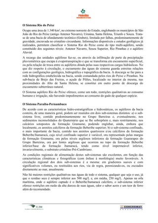 O Sistema Rio do Peixe
Ocupa uma área de 1.340 km², no extremo noroeste do Estado, englobando os municípios de São
João do Rio do Peixe (antigo Antenor Navarro), Uiraúna, Santa Helena, Triunfo e Souza. Trata-
se de uma bacia de afundamento tectônico (Graben), limitada por falhas, predominantemente de
gravidade, encravada no cristalino circundante. Informações disponíveis e estudos geológicos já
realizados, permitem classificar o Sistema Rio do Peixe como do tipo multi-aqüífero, sendo
constituído dos seguintes níveis: Antenor Navarro, Souza Superior, Rio Piranhas e o aqüífero
Aluvial.
A recarga das unidades aqüíferas faz-se, ou através da infiltração de parte da precipitação
pluviométrica que escapa à evapotranspiração e que se transforma em escoamento superficial,
ou pela relação de troca entre os aqüíferos ditada pelas suas respectivas cargas hidráulicas. No
que diz respeito à circulação, o escoamento das águas do sistema guarda estreitas relações
com as configurações geológica, hidrográfica e topográfica da bacia. A descarga se faz para a
rede hidrográfica estabelecida na bacia, sendo comandada pelos rios do Peixe e Piranhas. Na
sub-bacia de Brejo das Freiras, o açude de Pilões, localizado no interior da mesma, nas
proximidades do Alto de Santa Helena, se constitui em outro ponto de descarga do
escoamento subterrâneo natural.
O Sistema aqüífero Rio do Peixe oferece, como um todo, restrições qualitativas ao consumo
humano e irrigação, não havendo impedimentos ao consumo do gado de qualquer espécie.
O Sistema Paraíba-Pernambuco
De acordo com as características hidro-estratigráficas e hidrostáticas, os aqüíferos da bacia
costeira, de uma maneira geral, podem ser reunidos em dois sub-sistemas distintos: a) o sub-
sistema livre, contido predominantemente no Grupo Barreiras e, eventualmente, nos
sedimentos inconsolidados do Quaternário que se lhe sobrepõem e, mais restritamente, nos
calcários sotopostos da formação Gramame, podendo englobar, ainda, embora que
localmente, os arenitos calcíferos da formação Beberibe superior; b) o sub-sistema confinado,
o mais importante da bacia, contido nos arenitos quartzozos e/ou calcíferos da formação
Beberibe/Itamaracá, cujo nível confinado superior é variável, ora representado pelas margas
da formação Gramame, ora pelos níveis argilosos inferiores da formação Guararapes do
Grupo Barreiras, ora por lentes argilosas que ocorrem no topo da formação Beberibe
inferior/base da formação Itamaracá, tendo como nível impermeável inferior,
invariavelmente, o substrato cristalino Pré-Cambriano.
As condições regionais de alimentação destes sub-sistemas são excelentes, em função das
características climáticas e fisiográficas (com ênfase à morfologia) muito favoráveis. A
circulação regional dos dois sub-sistemas é a mesma: em gradientes suaves e com
significativos volumes, ou restituídos aos rios, via de regra, perenizando-os, ou escoados
diretamente ao mar, anualmente.
Não há maiores restrições qualitativas nas águas de todo o sistema, qualquer que seja o uso, já
que o resíduo seco é sempre inferior aos 500 mg/L e, em média, 250 mg/L. Apenas na orla
marítima, onde o aqüífero captado é o Beberibe/Itamaracá calcífero, o sub-sistema inferior
oferece restrições em razão da alta dureza de suas águas, odor e sabor acres e um teor de ferro
além do recomendado.
 