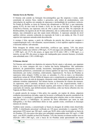Sistema Serra do Martins
O Sistema está contido na formação lito-estratigráfica que lhe empresta o nome, sendo
constituído de arenitos finos, médios e grosseiros, pela ordem de predominância, com
intercalações de argilitos em camadas de espessuras e profundidade de ocorrência variáveis.
No Estado da Paraíba, as áreas do Sistema não ultrapassam os 200 Km², o que representa,
apenas 0,35% da área total do Estado e 0,4% da sua área semi-árida. Na exposição de
Cuité/Nova Floresta, sua espessura varia de 19m a pouco mais de 50m. Na exposição de
Bombocadinho, há registros de até 56 mde sedimentos, não se conhecendo tais espessuras nas
demais, mas estimando-se que não sejam muito diferentes. A espessura saturada do nível
aqüífero inferior, somente conhecida na exposição de Cuité é, em média, de 10m. O nível
superior tem espessura saturada ainda desconhecida.
A recarga é feita, apenas, a partir da infiltração da parcela das chuvas que escapam à
evapotranspiração real e vão alimentar, sucessivamente, o nível aqüífero superior suspenso e
o horizonte inferior, sub-saturado.
Pelas dosagens de sólidos totais dissolvidos, verifica-se que, apenas, 7,6% dos poços
apresentam resíduo seco inferior a 500 mg/L; 15,3% tem água com salinidade entre 501 mg/L
e 1.000 mg/L; em 27,1% dos poços, as águas tem S.T.D entre 1.001 e 1.500 mg/L; e, a
maioria, ou seja 50% dos poços as águas são inadequadas para consumo humano, revelando
uma salinidade entre 1.501 e 6.000 mg/L.
O Sistema Aluvial
Tal Sistema está contido nos depósitos de natureza fluvial, atuais e sub-atuais, que atapetam
leitos e, às vezes, margens dos rios e riachos das bacias hidrográficas. São sedimentos
detríticos, de granulometria variada, incoerentes, heterogêneos, extremamente porosos e
francamente permeáveis, constituindo um sistema aqüífero do tipo livre, limitado, na base e
lateralmente, por rochas cristalinas, relativamente, impermeáveis. Na bacia do Piranhas as
espessuras totais atingem 13,00m ou mais, as saturadas, 6 a 8m ou mais e as dimensões
superficiais variam de 100 até 2000m de largura com o comprimento se estendendo por toda a
extensão dos cursos da rede de drenagem, raramente sendo interrompido por afloramentos do
substrato cristalino impermeável. Nas demais bacias, as dimensões do sistema são menores.
As espessuras, total e saturada, situam-se em torno de 6 e 4m, respectivamente, tendo a
litologia uma participação maior da fração argilosa, pelo menos no baixo curso. As maiores
exposições do sistema, aqui definitivamente descontínuo, estão nas bacias afluentes dos rios
Taperoá, do Meio e Sucuru.
A grande parcela da recarga é feita pelos rios quando, em regime de cheias, adquirem
condições piezométricas elevadas, capaz de favorecer a infiltração de parcela considerável de
suas águas. A circulação é, igualmente, influenciada pelas relações entre os dois sistemas: o
aqüífero aluvial e o hidrológico. As parcelas do fluxo subterrâneo que saem na rede
hidrográfica, e do fluxo subterrâneo direto ao mar, quando existe, constituem as descargas
naturais do sistema.
Também neste sistema, a caracterização se baseia na dosagem de sólidos totais dissolvidos
(STD). A distribuição percentual verificada em 128 poços amostrados é a seguinte: 57,4%
apresentam STD menor que 500 mg/L, sendo que 96,8% deles estão localizados na bacia do
rio Piranhas; 25% dos poços têm água com salinidade compreendida entre 501 mg/L e 1.000
mg/L, com 88,9% situados na bacia do Piranhas; 7,4% das amostra revelaram resíduo seco no
intervalo 1.001-1.500 mg/L, com a bacia do rio Piranhas ainda apresentando um maior
 