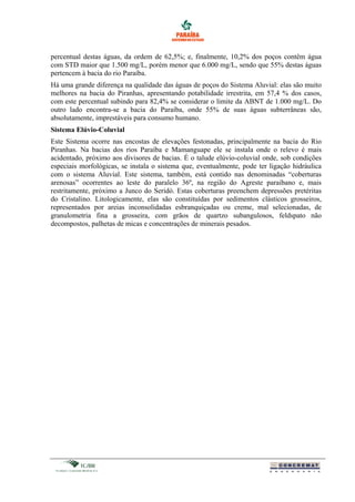percentual destas águas, da ordem de 62,5%; e, finalmente, 10,2% dos poços contêm água
com STD maior que 1.500 mg/L, porém menor que 6.000 mg/L, sendo que 55% destas águas
pertencem à bacia do rio Paraíba.
Há uma grande diferença na qualidade das águas de poços do Sistema Aluvial: elas são muito
melhores na bacia do Piranhas, apresentando potabilidade irrestrita, em 57,4 % dos casos,
com este percentual subindo para 82,4% se considerar o limite da ABNT de 1.000 mg/L. Do
outro lado encontra-se a bacia do Paraíba, onde 55% de suas águas subterrâneas são,
absolutamente, imprestáveis para consumo humano.
Sistema Elúvio-Coluvial
Este Sistema ocorre nas encostas de elevações festonadas, principalmente na bacia do Rio
Piranhas. Na bacias dos rios Paraíba e Mamanguape ele se instala onde o relevo é mais
acidentado, próximo aos divisores de bacias. É o talude elúvio-coluvial onde, sob condições
especiais morfológicas, se instala o sistema que, eventualmente, pode ter ligação hidráulica
com o sistema Aluvial. Este sistema, também, está contido nas denominadas “coberturas
arenosas” ocorrentes ao leste do paralelo 36º, na região do Agreste paraibano e, mais
restritamente, próximo a Junco do Seridó. Estas coberturas preenchem depressões pretéritas
do Cristalino. Litologicamente, elas são constituídas por sedimentos clásticos grosseiros,
representados por areias inconsolidadas esbranquiçadas ou creme, mal selecionadas, de
granulometria fina a grosseira, com grãos de quartzo subangulosos, feldspato não
decompostos, palhetas de micas e concentrações de minerais pesados.
 