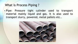What is Process Piping ?
• Pipe: Pressure tight cylinder used to transport
material mainly liquid and gas. It is also used to
transport slurry, powered, metal pallets etc..
3
 