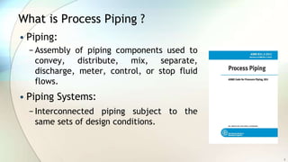 What is Process Piping ?
• Piping:
− Assembly of piping components used to
convey, distribute, mix, separate,
discharge, meter, control, or stop fluid
flows.
• Piping Systems:
− Interconnected piping subject to the
same sets of design conditions.
5
 