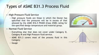 Types of ASME B31.3 Process Fluid
• High Pressure Fluid Service
− High pressure fluids are those in which the Owner has
specified that the pressures will be in excess of that
allowed by the ASME B16.5 PN420 (Class 2500) rating for
the specified design temperature and material group.
• Normal Fluid Service
− Everything else that does not cover under Category D,
Category M and High Pressure fluid service.
− ASME B31.3 covers most of the process fluid in this
Category
− Gauge
9
 