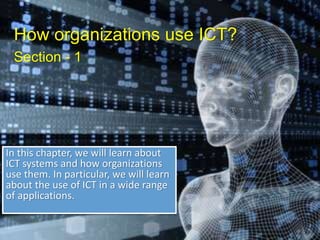 How organizations use ICT?
Section - 1
In this chapter, we will learn about
ICT systems and how organizations
use them. In particular, we will learn
about the use of ICT in a wide range
of applications.
 