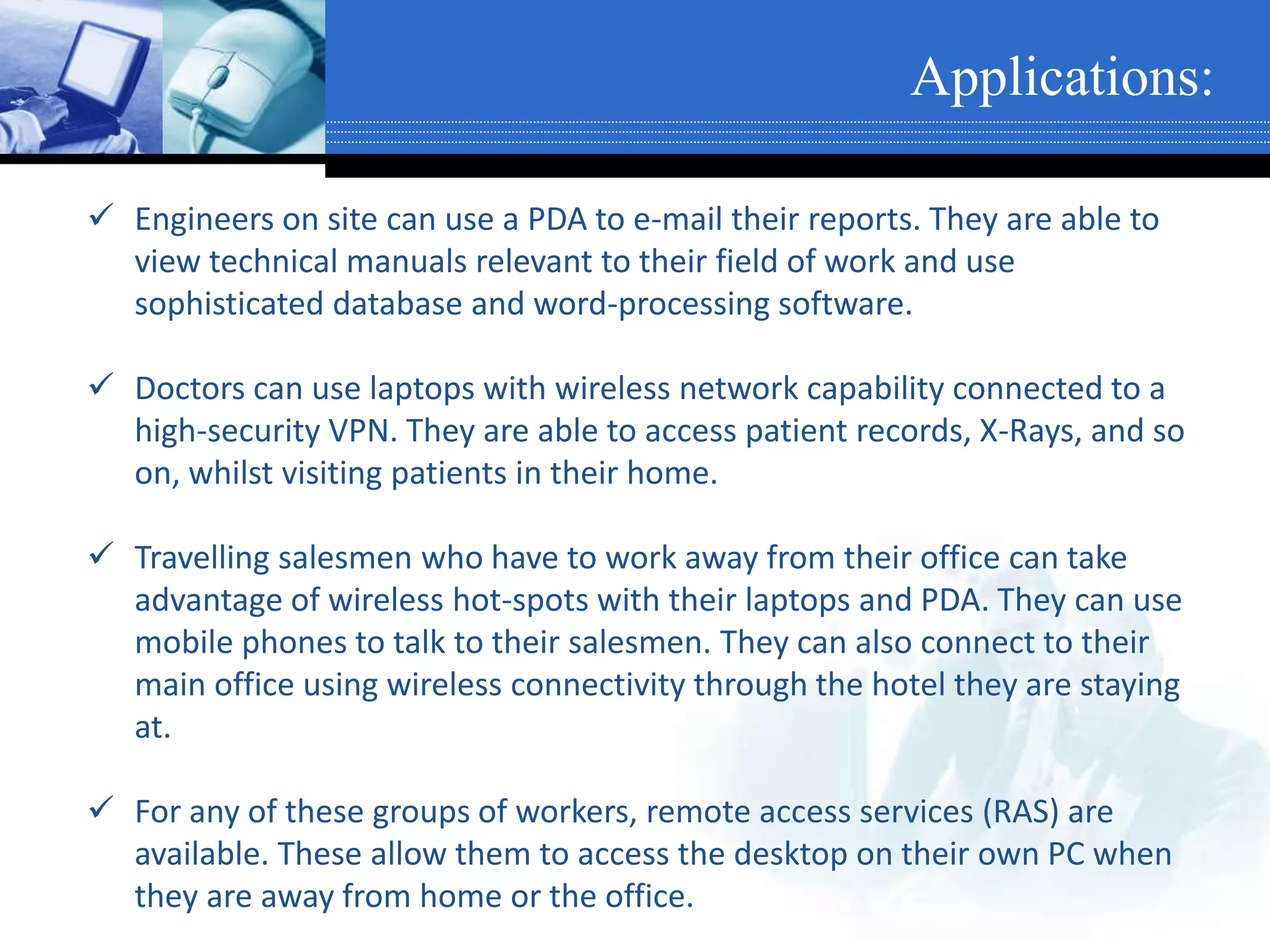 Applications:
 Engineers on site can use a PDA to e-mail their reports. They are able to
view technical manuals relevant to their field of work and use
sophisticated database and word-processing software.
 Doctors can use laptops with wireless network capability connected to a
high-security VPN. They are able to access patient records, X-Rays, and so
on, whilst visiting patients in their home.
 Travelling salesmen who have to work away from their office can take
advantage of wireless hot-spots with their laptops and PDA. They can use
mobile phones to talk to their salesmen. They can also connect to their
main office using wireless connectivity through the hotel they are staying
at.
 For any of these groups of workers, remote access services (RAS) are
available. These allow them to access the desktop on their own PC when
they are away from home or the office.
 