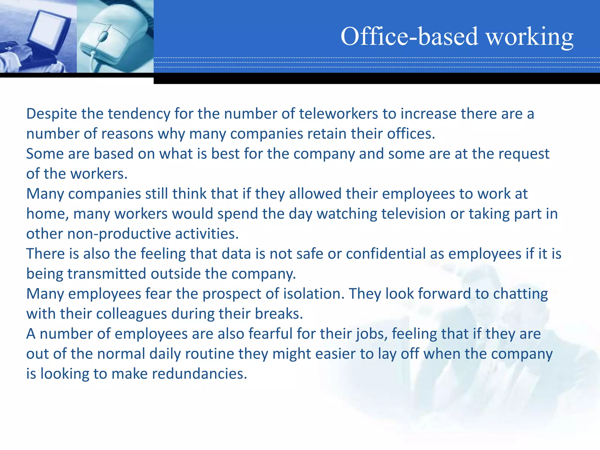 Office-based working
Despite the tendency for the number of teleworkers to increase there are a
number of reasons why many companies retain their offices.
Some are based on what is best for the company and some are at the request
of the workers.
Many companies still think that if they allowed their employees to work at
home, many workers would spend the day watching television or taking part in
other non-productive activities.
There is also the feeling that data is not safe or confidential as employees if it is
being transmitted outside the company.
Many employees fear the prospect of isolation. They look forward to chatting
with their colleagues during their breaks.
A number of employees are also fearful for their jobs, feeling that if they are
out of the normal daily routine they might easier to lay off when the company
is looking to make redundancies.
 
