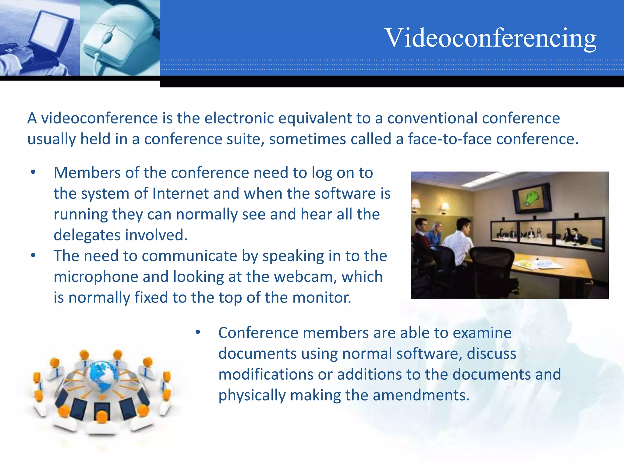 Videoconferencing
A videoconference is the electronic equivalent to a conventional conference
usually held in a conference suite, sometimes called a face-to-face conference.
• Members of the conference need to log on to
the system of Internet and when the software is
running they can normally see and hear all the
delegates involved.
• The need to communicate by speaking in to the
microphone and looking at the webcam, which
is normally fixed to the top of the monitor.
• Conference members are able to examine
documents using normal software, discuss
modifications or additions to the documents and
physically making the amendments.
 