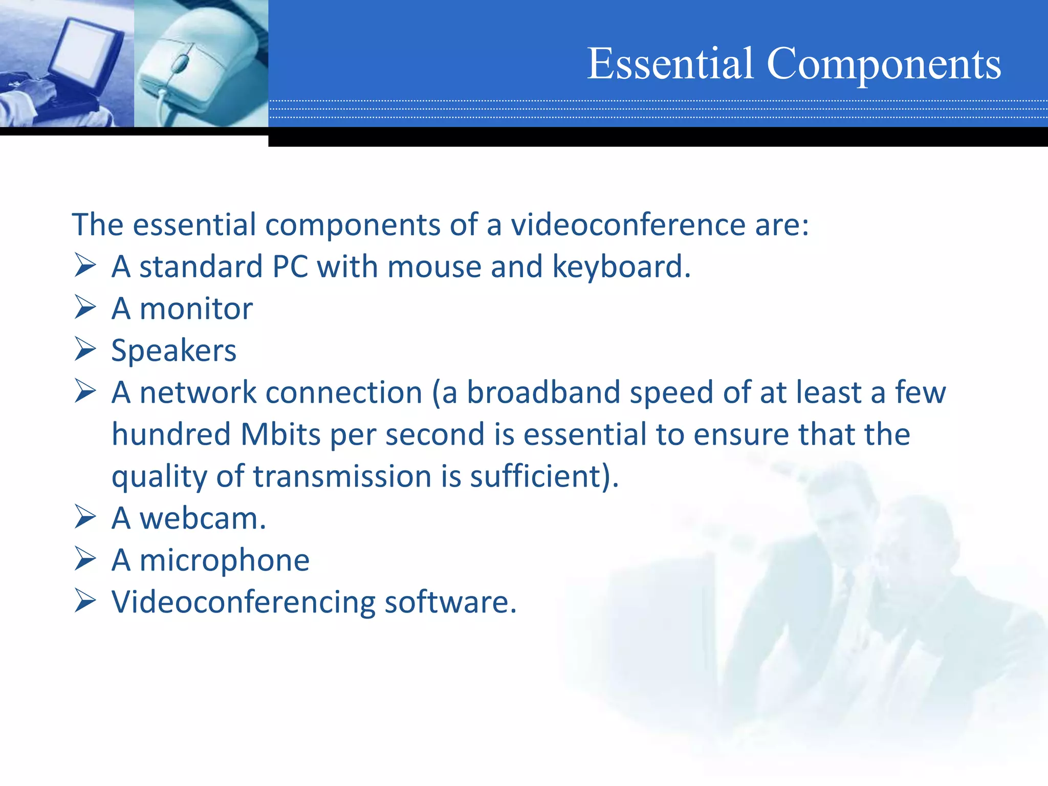 The essential components of a videoconference are:
 A standard PC with mouse and keyboard.
 A monitor
 Speakers
 A network connection (a broadband speed of at least a few
hundred Mbits per second is essential to ensure that the
quality of transmission is sufficient).
 A webcam.
 A microphone
 Videoconferencing software.
Essential Components
 
