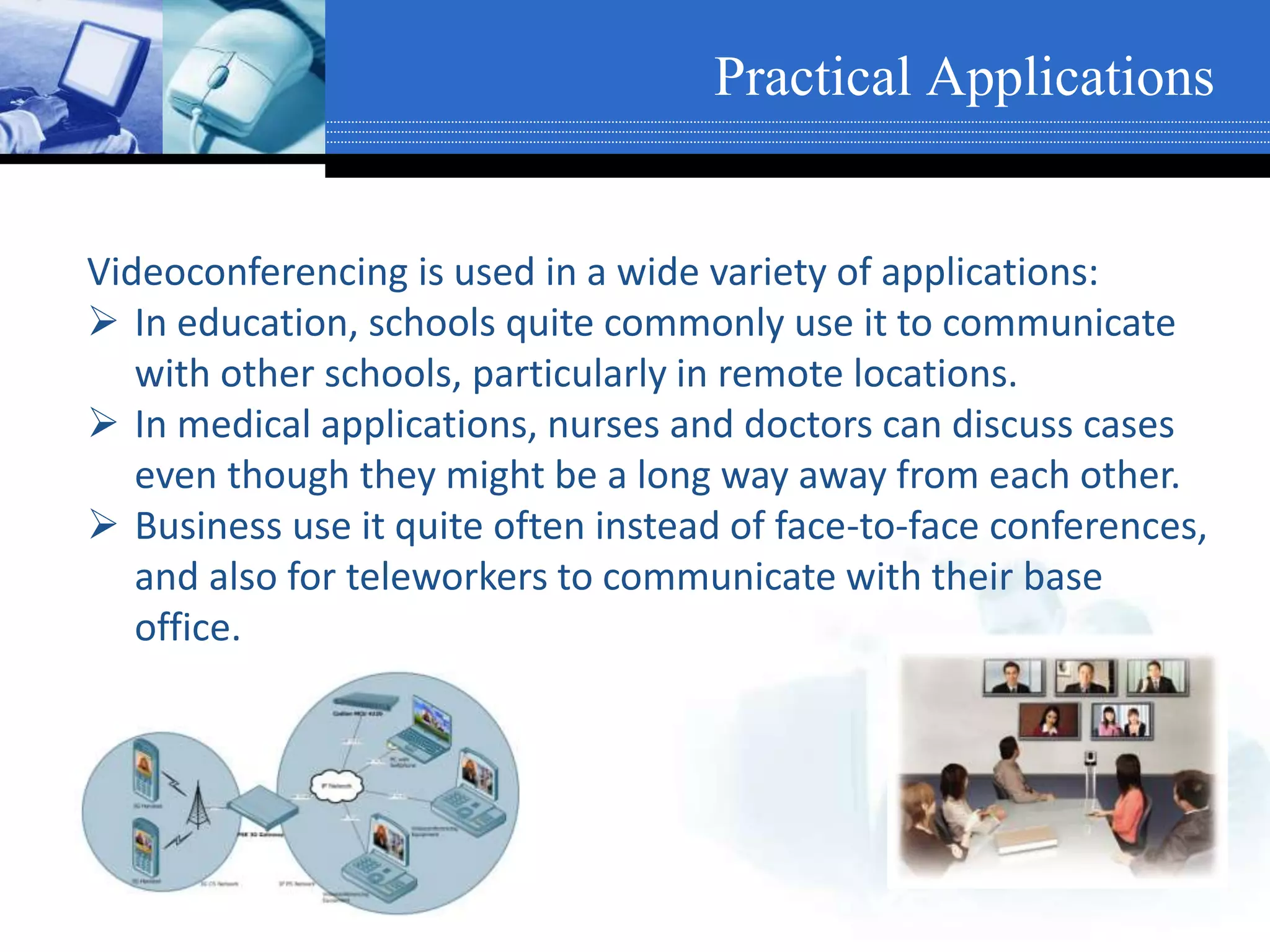 Videoconferencing is used in a wide variety of applications:
 In education, schools quite commonly use it to communicate
with other schools, particularly in remote locations.
 In medical applications, nurses and doctors can discuss cases
even though they might be a long way away from each other.
 Business use it quite often instead of face-to-face conferences,
and also for teleworkers to communicate with their base
office.
Practical Applications
 
