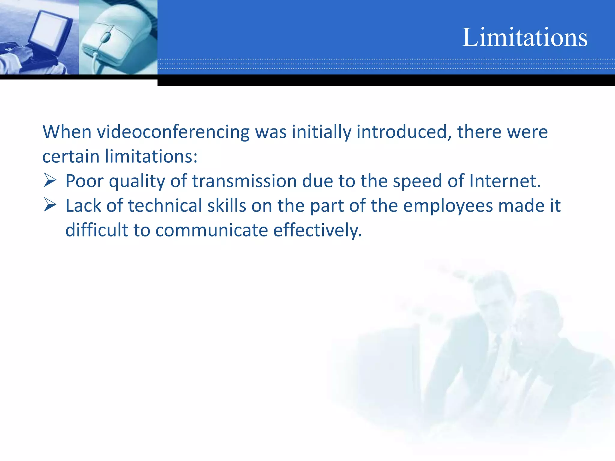 When videoconferencing was initially introduced, there were
certain limitations:
 Poor quality of transmission due to the speed of Internet.
 Lack of technical skills on the part of the employees made it
difficult to communicate effectively.
Limitations
 