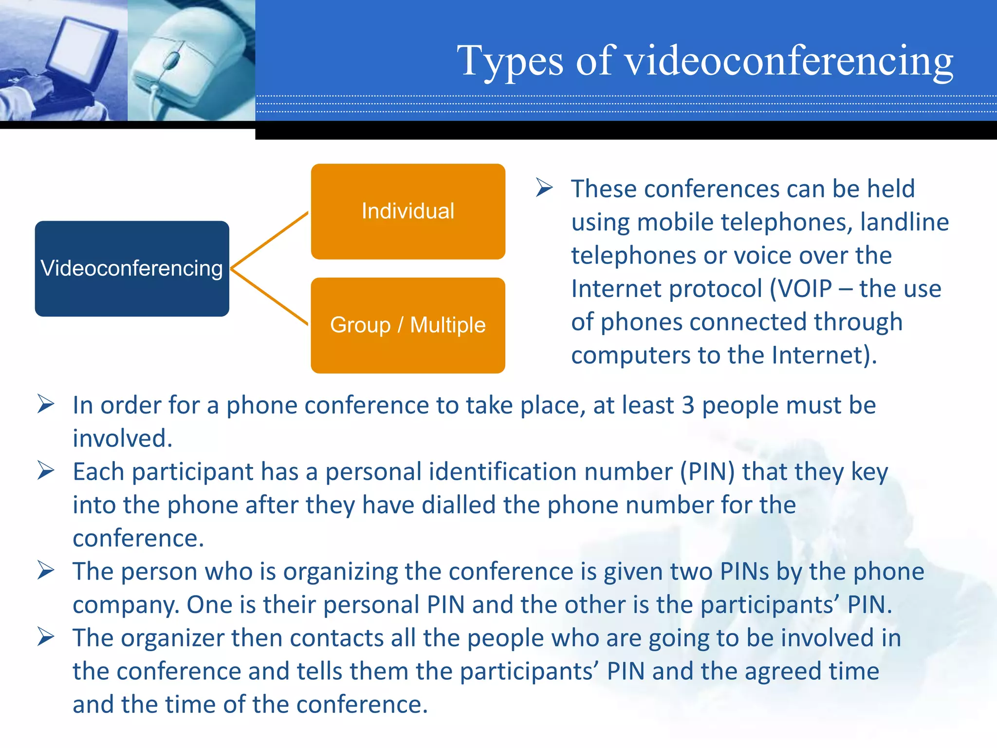  These conferences can be held
using mobile telephones, landline
telephones or voice over the
Internet protocol (VOIP – the use
of phones connected through
computers to the Internet).
Types of videoconferencing
Videoconferencing
Individual
Group / Multiple
 In order for a phone conference to take place, at least 3 people must be
involved.
 Each participant has a personal identification number (PIN) that they key
into the phone after they have dialled the phone number for the
conference.
 The person who is organizing the conference is given two PINs by the phone
company. One is their personal PIN and the other is the participants’ PIN.
 The organizer then contacts all the people who are going to be involved in
the conference and tells them the participants’ PIN and the agreed time
and the time of the conference.
 