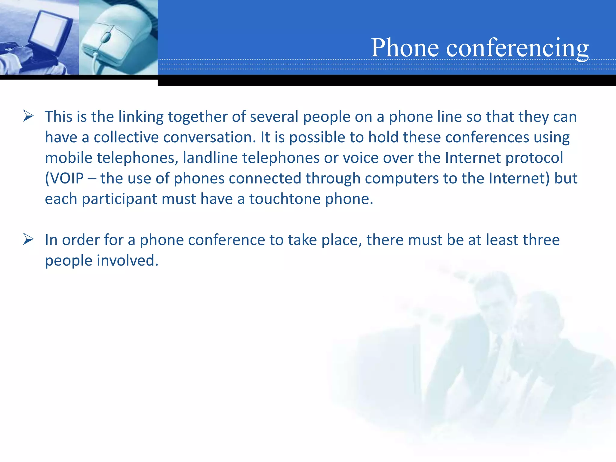  This is the linking together of several people on a phone line so that they can
have a collective conversation. It is possible to hold these conferences using
mobile telephones, landline telephones or voice over the Internet protocol
(VOIP – the use of phones connected through computers to the Internet) but
each participant must have a touchtone phone.
 In order for a phone conference to take place, there must be at least three
people involved.
Phone conferencing
 