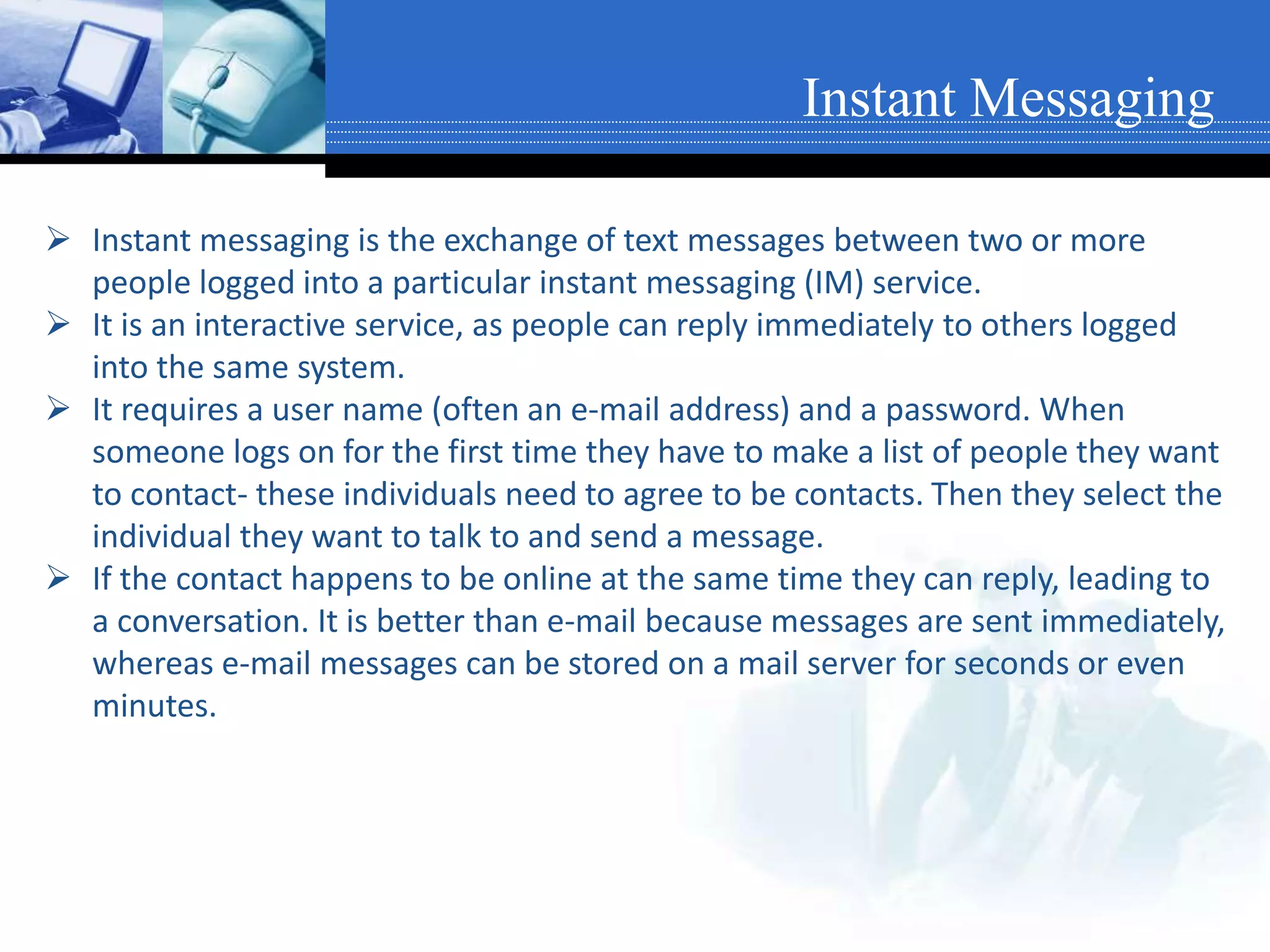  Instant messaging is the exchange of text messages between two or more
people logged into a particular instant messaging (IM) service.
 It is an interactive service, as people can reply immediately to others logged
into the same system.
 It requires a user name (often an e-mail address) and a password. When
someone logs on for the first time they have to make a list of people they want
to contact- these individuals need to agree to be contacts. Then they select the
individual they want to talk to and send a message.
 If the contact happens to be online at the same time they can reply, leading to
a conversation. It is better than e-mail because messages are sent immediately,
whereas e-mail messages can be stored on a mail server for seconds or even
minutes.
Instant Messaging
 