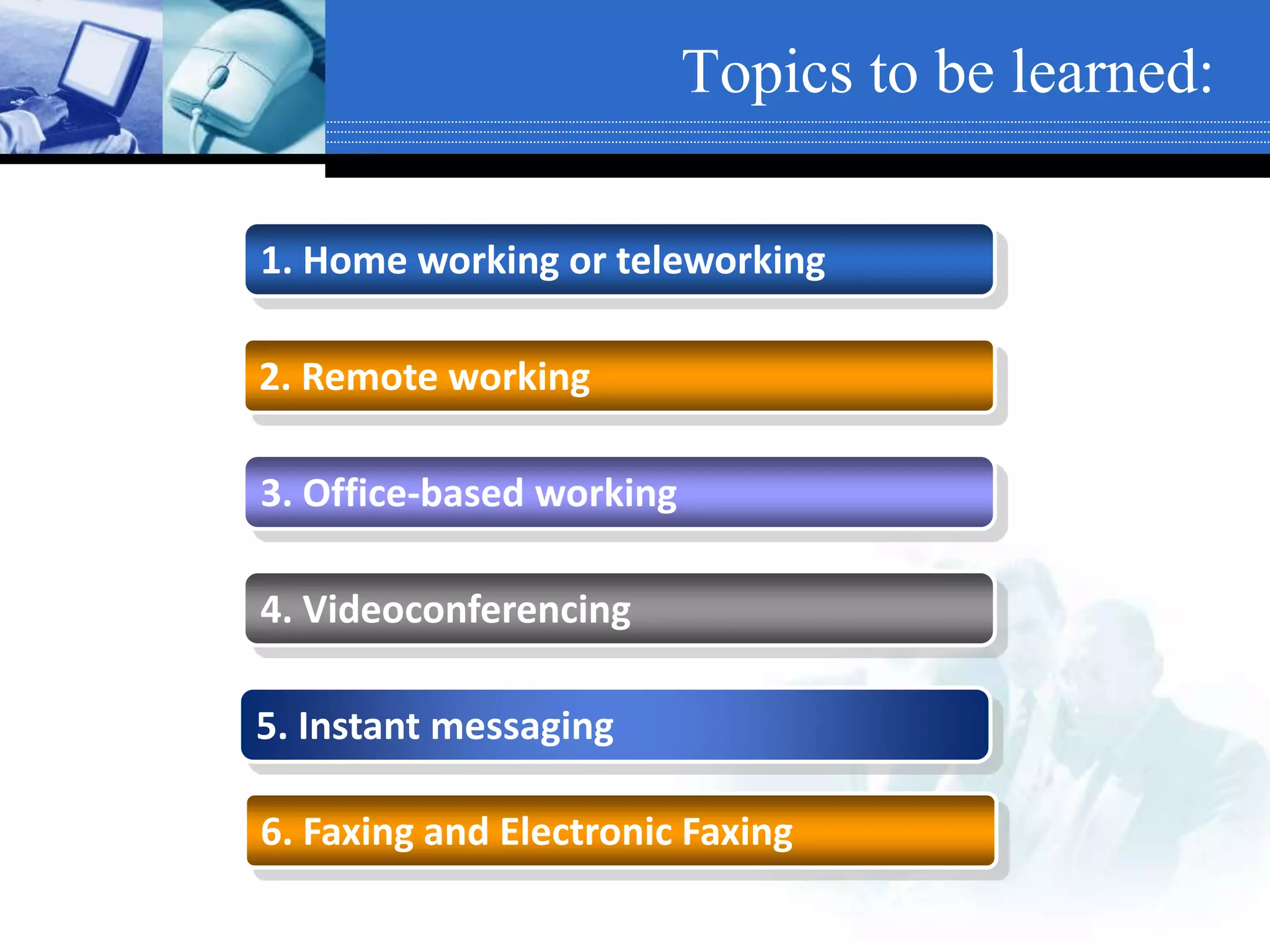 Topics to be learned:
1. Home working or teleworking
2. Remote working
3. Office-based working
4. Videoconferencing
5. Instant messaging
6. Faxing and Electronic Faxing
 