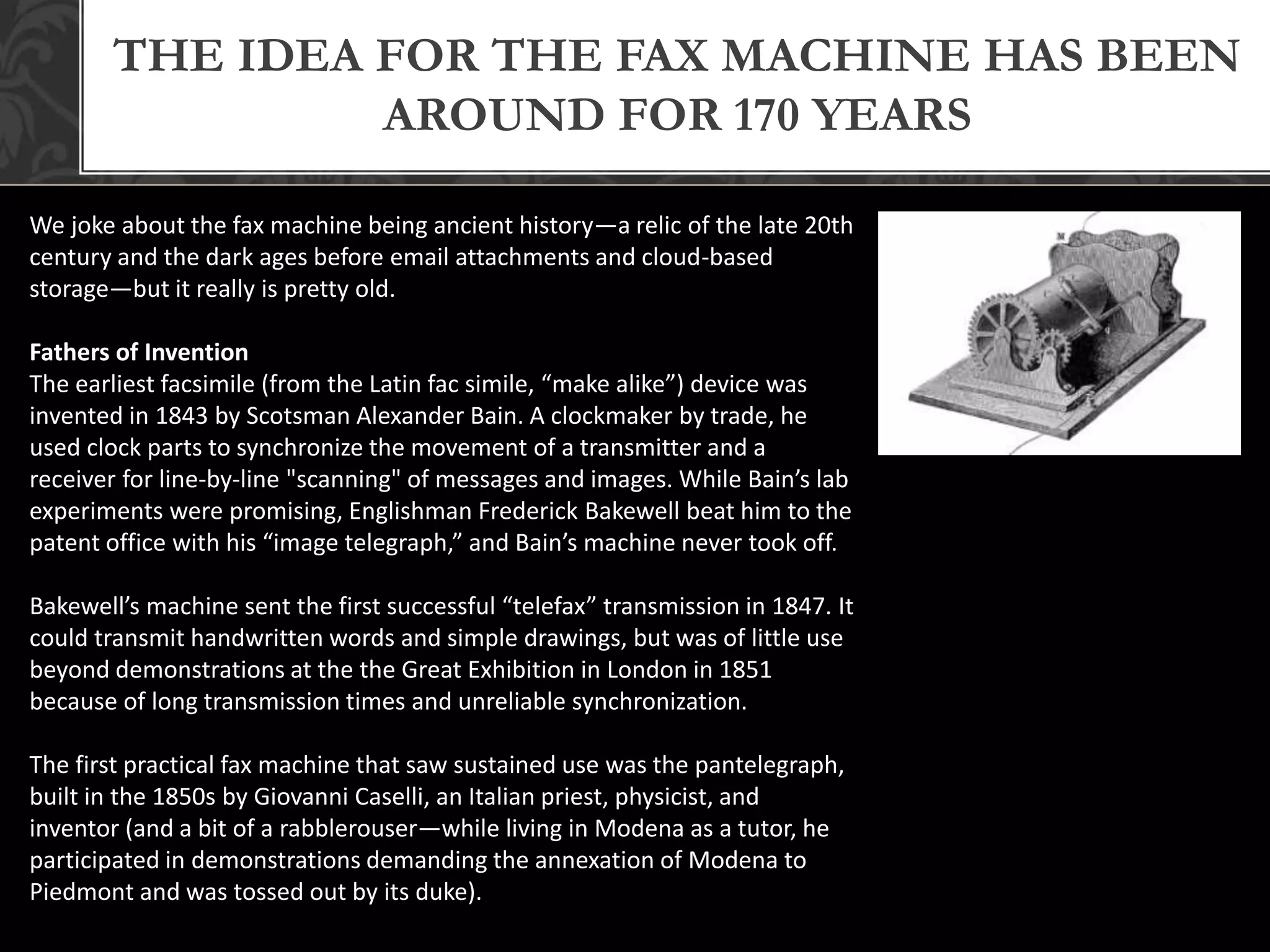 THE IDEA FOR THE FAX MACHINE HAS BEEN
AROUND FOR 170 YEARS
We joke about the fax machine being ancient history—a relic of the late 20th
century and the dark ages before email attachments and cloud-based
storage—but it really is pretty old.
Fathers of Invention
The earliest facsimile (from the Latin fac simile, “make alike”) device was
invented in 1843 by Scotsman Alexander Bain. A clockmaker by trade, he
used clock parts to synchronize the movement of a transmitter and a
receiver for line-by-line "scanning" of messages and images. While Bain’s lab
experiments were promising, Englishman Frederick Bakewell beat him to the
patent office with his “image telegraph,” and Bain’s machine never took off.
Bakewell’s machine sent the first successful “telefax” transmission in 1847. It
could transmit handwritten words and simple drawings, but was of little use
beyond demonstrations at the the Great Exhibition in London in 1851
because of long transmission times and unreliable synchronization.
The first practical fax machine that saw sustained use was the pantelegraph,
built in the 1850s by Giovanni Caselli, an Italian priest, physicist, and
inventor (and a bit of a rabblerouser—while living in Modena as a tutor, he
participated in demonstrations demanding the annexation of Modena to
Piedmont and was tossed out by its duke).
 