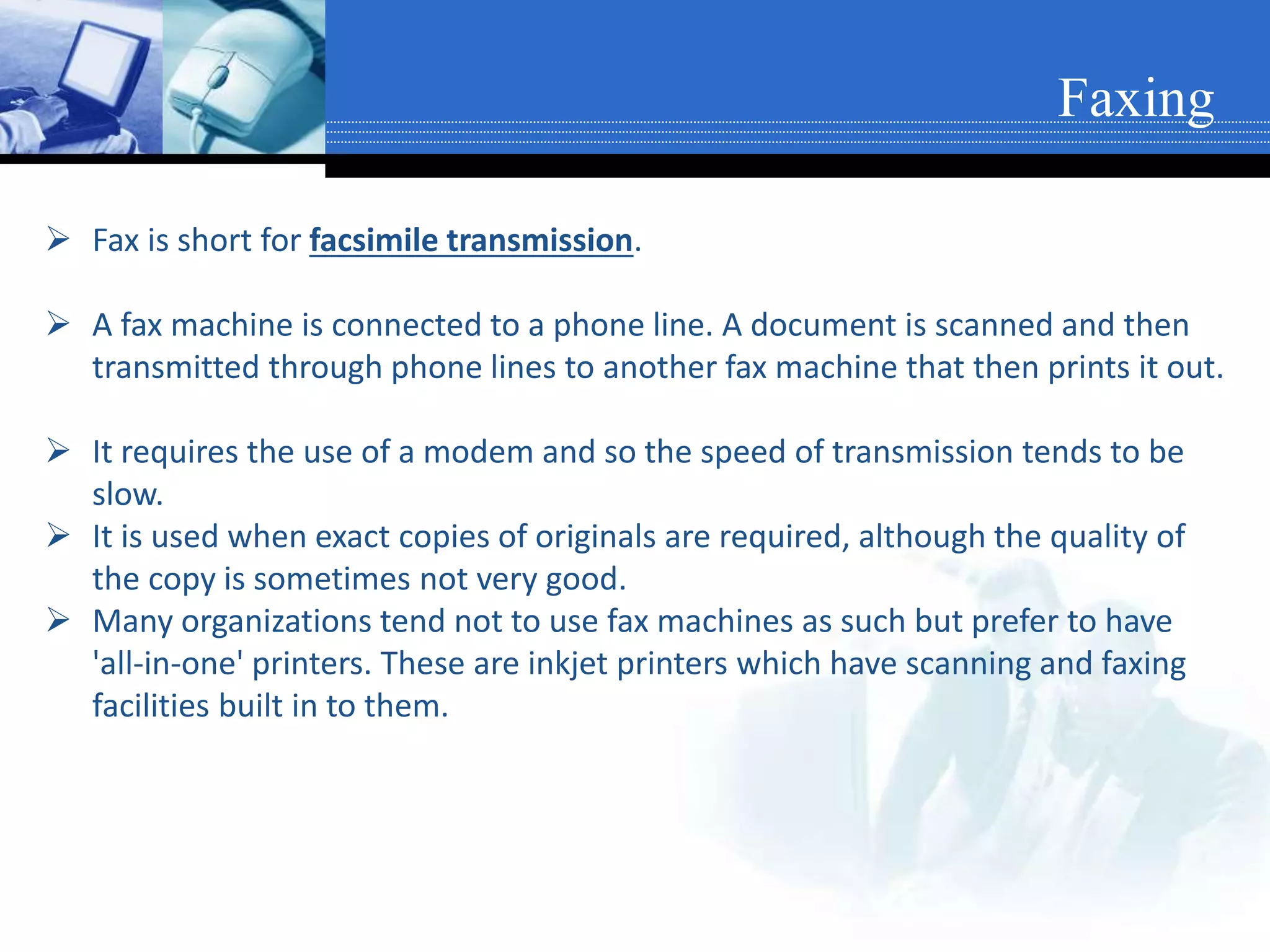  Fax is short for facsimile transmission.
 A fax machine is connected to a phone line. A document is scanned and then
transmitted through phone lines to another fax machine that then prints it out.
 It requires the use of a modem and so the speed of transmission tends to be
slow.
 It is used when exact copies of originals are required, although the quality of
the copy is sometimes not very good.
 Many organizations tend not to use fax machines as such but prefer to have
'all-in-one' printers. These are inkjet printers which have scanning and faxing
facilities built in to them.
Faxing
 