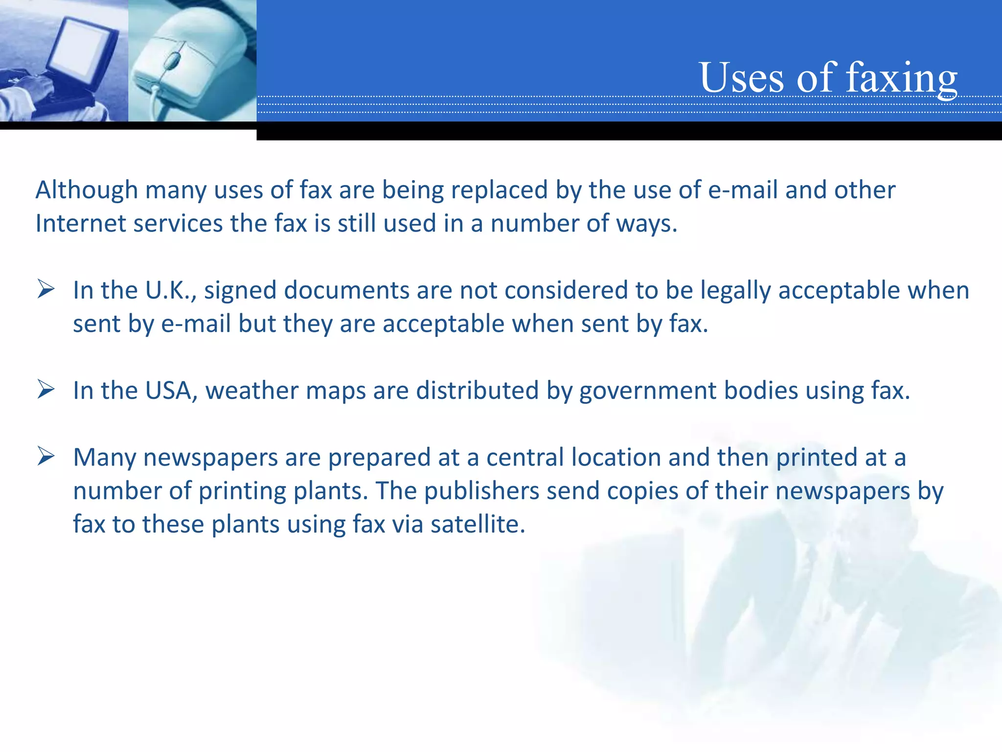 Although many uses of fax are being replaced by the use of e-mail and other
Internet services the fax is still used in a number of ways.
 In the U.K., signed documents are not considered to be legally acceptable when
sent by e-mail but they are acceptable when sent by fax.
 In the USA, weather maps are distributed by government bodies using fax.
 Many newspapers are prepared at a central location and then printed at a
number of printing plants. The publishers send copies of their newspapers by
fax to these plants using fax via satellite.
Uses of faxing
 