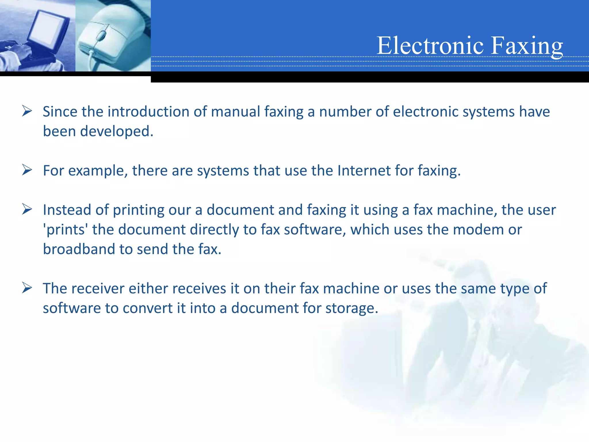  Since the introduction of manual faxing a number of electronic systems have
been developed.
 For example, there are systems that use the Internet for faxing.
 Instead of printing our a document and faxing it using a fax machine, the user
'prints' the document directly to fax software, which uses the modem or
broadband to send the fax.
 The receiver either receives it on their fax machine or uses the same type of
software to convert it into a document for storage.
Electronic Faxing
 