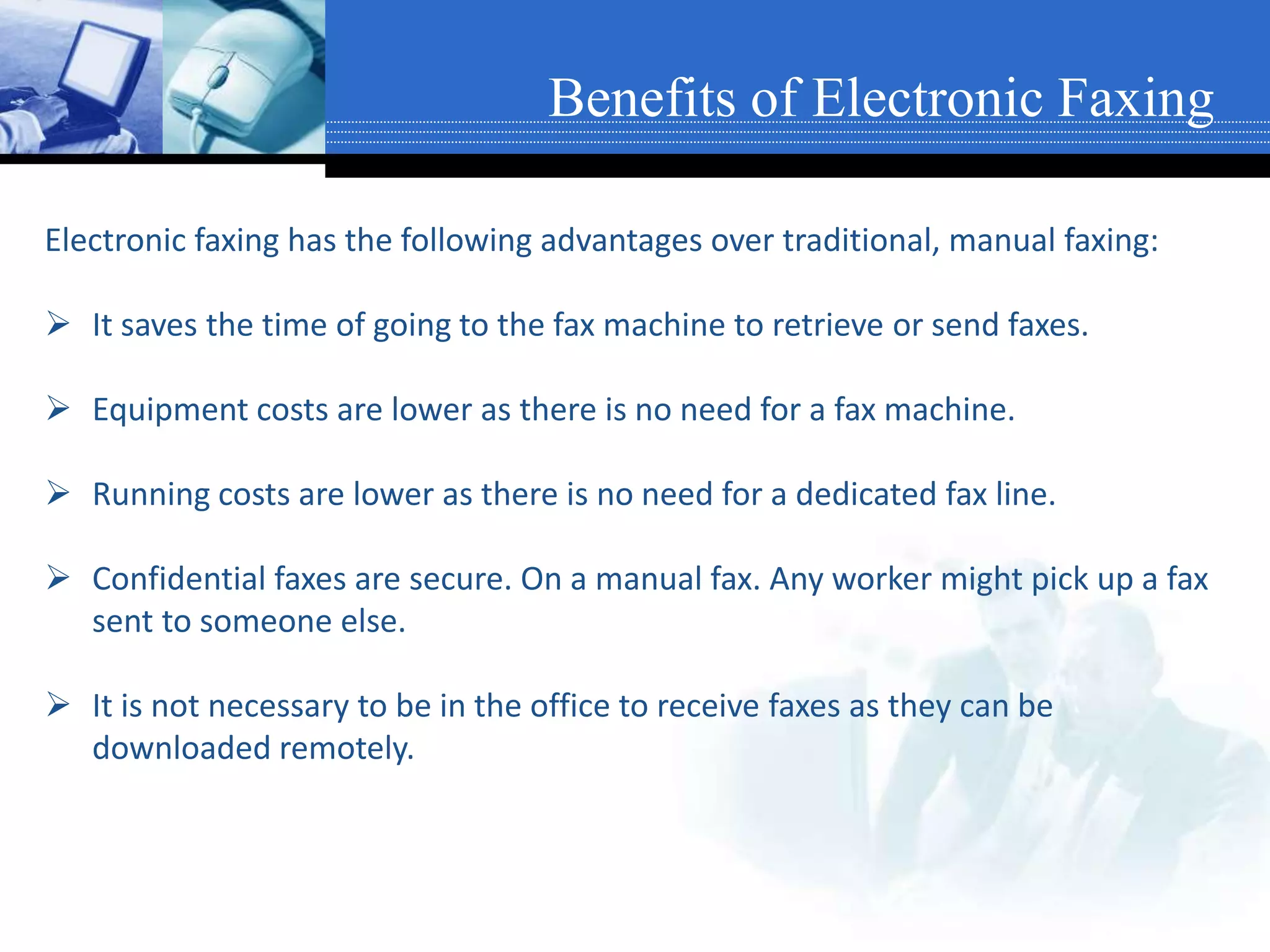 Electronic faxing has the following advantages over traditional, manual faxing:
 It saves the time of going to the fax machine to retrieve or send faxes.
 Equipment costs are lower as there is no need for a fax machine.
 Running costs are lower as there is no need for a dedicated fax line.
 Confidential faxes are secure. On a manual fax. Any worker might pick up a fax
sent to someone else.
 It is not necessary to be in the office to receive faxes as they can be
downloaded remotely.
Benefits of Electronic Faxing
 