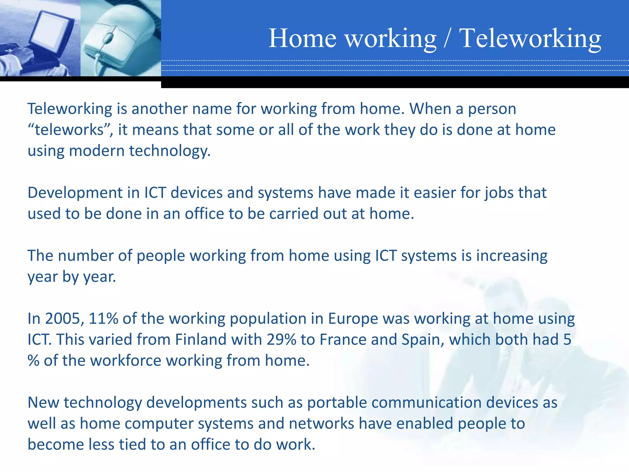 Home working / Teleworking
Teleworking is another name for working from home. When a person
“teleworks”, it means that some or all of the work they do is done at home
using modern technology.
Development in ICT devices and systems have made it easier for jobs that
used to be done in an office to be carried out at home.
The number of people working from home using ICT systems is increasing
year by year.
In 2005, 11% of the working population in Europe was working at home using
ICT. This varied from Finland with 29% to France and Spain, which both had 5
% of the workforce working from home.
New technology developments such as portable communication devices as
well as home computer systems and networks have enabled people to
become less tied to an office to do work.
 