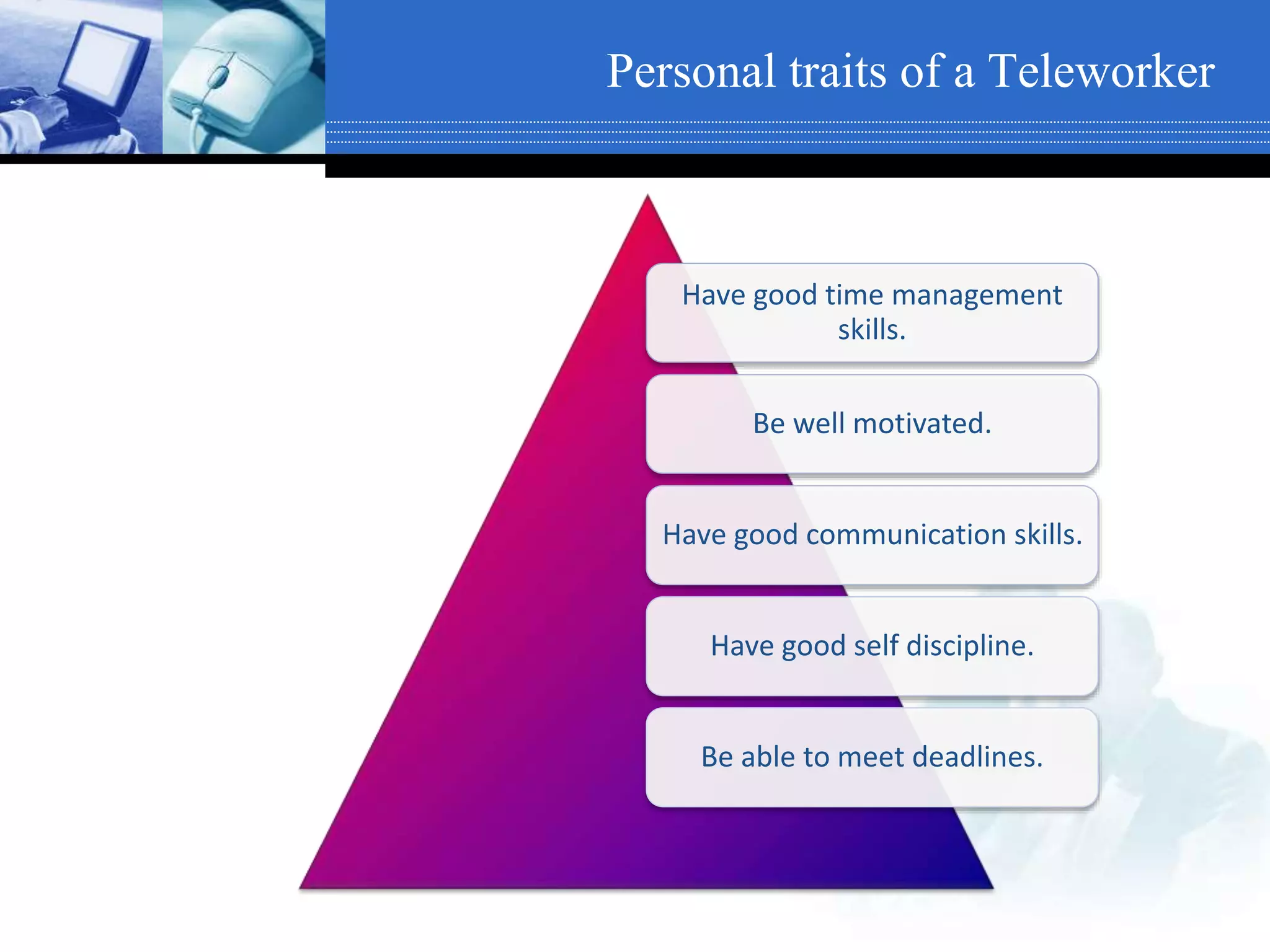 Personal traits of a Teleworker
Have good time management
skills.
Be well motivated.
Have good communication skills.
Have good self discipline.
Be able to meet deadlines.
 