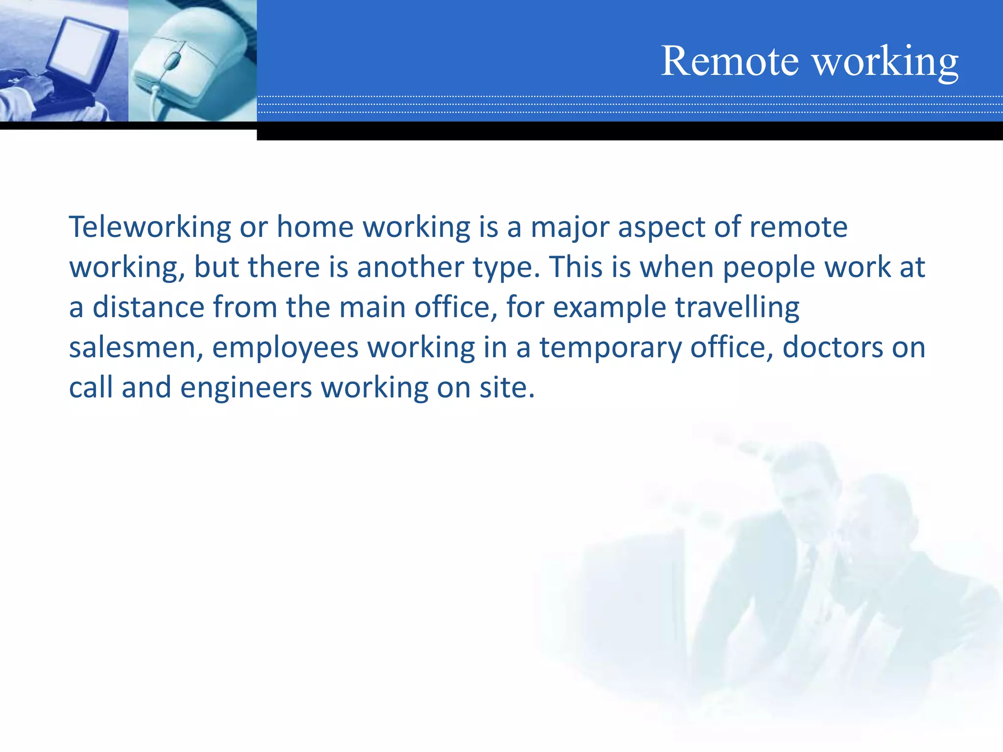 Remote working
Teleworking or home working is a major aspect of remote
working, but there is another type. This is when people work at
a distance from the main office, for example travelling
salesmen, employees working in a temporary office, doctors on
call and engineers working on site.
 