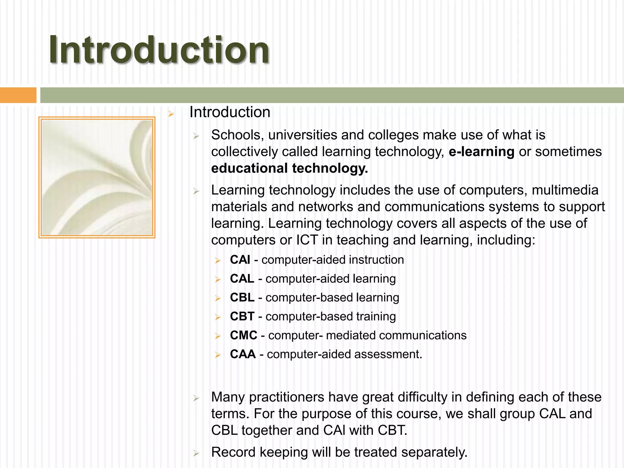 Introduction
 Introduction
 Schools, universities and colleges make use of what is
collectively called learning technology, e-learning or sometimes
educational technology.
 Learning technology includes the use of computers, multimedia
materials and networks and communications systems to support
learning. Learning technology covers all aspects of the use of
computers or ICT in teaching and learning, including:
 CAI - computer-aided instruction
 CAL - computer-aided learning
 CBL - computer-based learning
 CBT - computer-based training
 CMC - computer- mediated communications
 CAA - computer-aided assessment.
 Many practitioners have great difficulty in defining each of these
terms. For the purpose of this course, we shall group CAL and
CBL together and CAl with CBT.
 Record keeping will be treated separately.
 