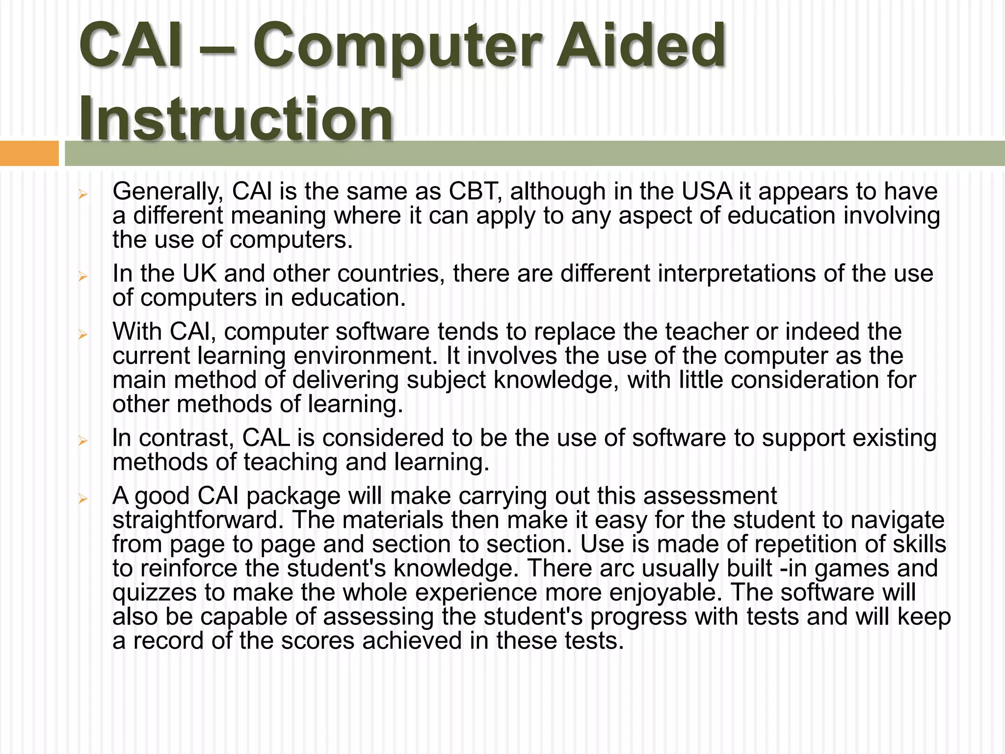 CAI – Computer Aided
Instruction
 Generally, CAl is the same as CBT, although in the USA it appears to have
a different meaning where it can apply to any aspect of education involving
the use of computers.
 In the UK and other countries, there are different interpretations of the use
of computers in education.
 With CAl, computer software tends to replace the teacher or indeed the
current learning environment. It involves the use of the computer as the
main method of delivering subject knowledge, with little consideration for
other methods of learning.
 ln contrast, CAL is considered to be the use of software to support existing
methods of teaching and learning.
 A good CAI package will make carrying out this assessment
straightforward. The materials then make it easy for the student to navigate
from page to page and section to section. Use is made of repetition of skills
to reinforce the student's knowledge. There arc usually built -in games and
quizzes to make the whole experience more enjoyable. The software will
also be capable of assessing the student's progress with tests and will keep
a record of the scores achieved in these tests.
 