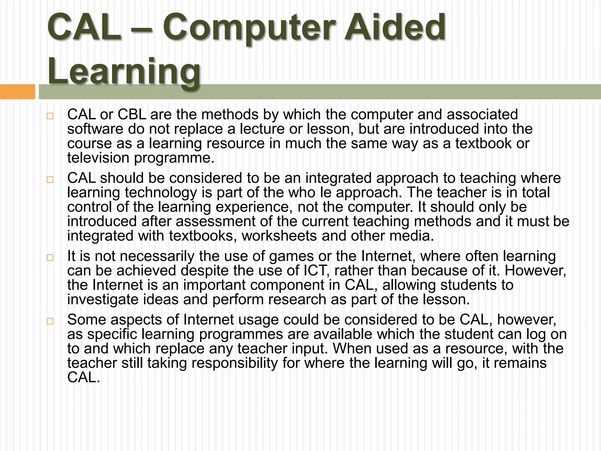 CAL – Computer Aided
Learning
 CAL or CBL are the methods by which the computer and associated
software do not replace a lecture or lesson, but are introduced into the
course as a learning resource in much the same way as a textbook or
television programme.
 CAL should be considered to be an integrated approach to teaching where
learning technology is part of the who le approach. The teacher is in total
control of the learning experience, not the computer. It should only be
introduced after assessment of the current teaching methods and it must be
integrated with textbooks, worksheets and other media.
 It is not necessarily the use of games or the Internet, where often learning
can be achieved despite the use of ICT, rather than because of it. However,
the Internet is an important component in CAL, allowing students to
investigate ideas and perform research as part of the lesson.
 Some aspects of Internet usage could be considered to be CAL, however,
as specific learning programmes are available which the student can log on
to and which replace any teacher input. When used as a resource, with the
teacher still taking responsibility for where the learning will go, it remains
CAL.
 