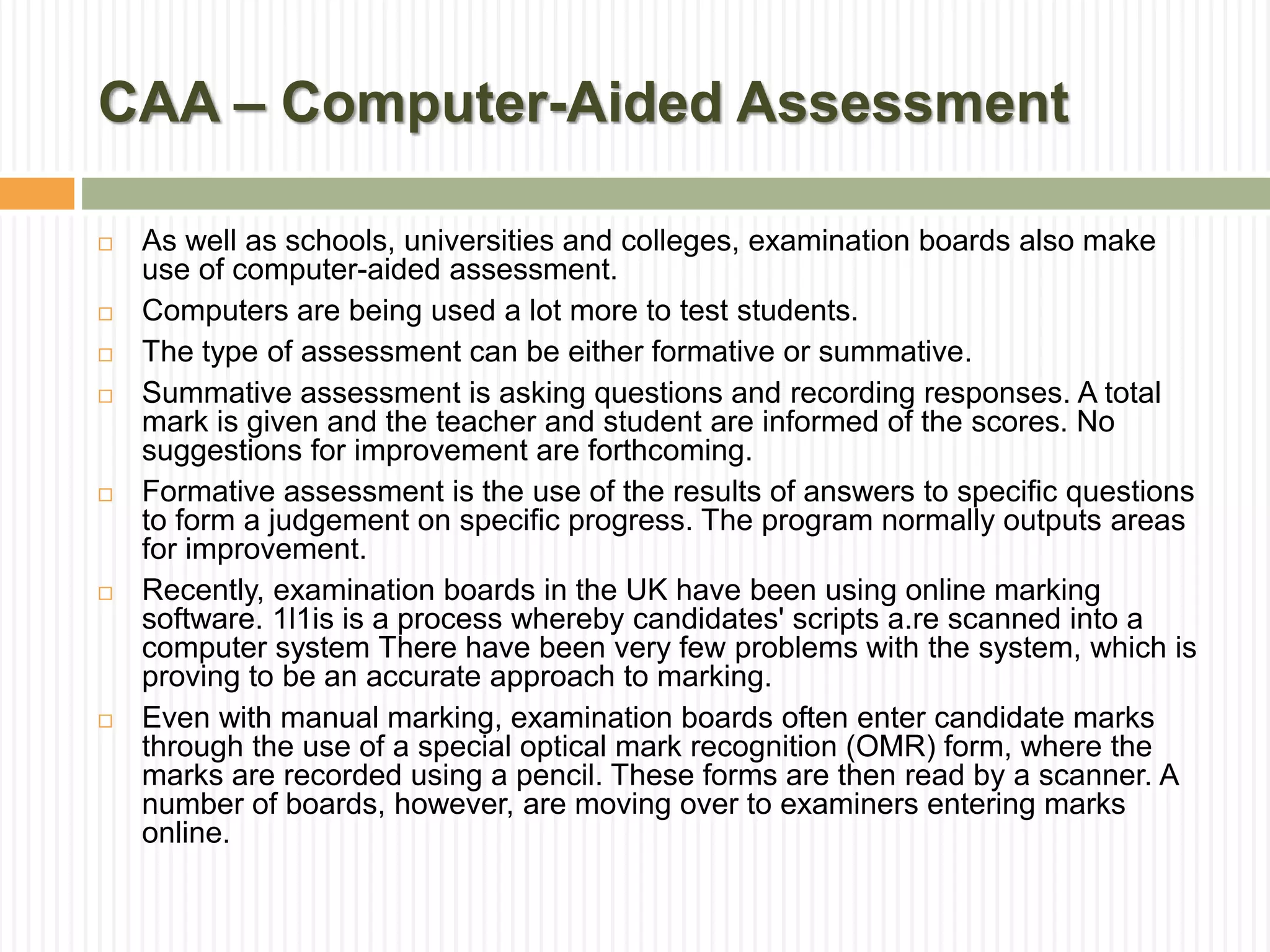 CAA – Computer-Aided Assessment
 As well as schools, universities and colleges, examination boards also make
use of computer-aided assessment.
 Computers are being used a lot more to test students.
 The type of assessment can be either formative or summative.
 Summative assessment is asking questions and recording responses. A total
mark is given and the teacher and student are informed of the scores. No
suggestions for improvement are forthcoming.
 Formative assessment is the use of the results of answers to specific questions
to form a judgement on specific progress. The program normally outputs areas
for improvement.
 Recently, examination boards in the UK have been using online marking
software. 1l1is is a process whereby candidates' scripts a.re scanned into a
computer system There have been very few problems with the system, which is
proving to be an accurate approach to marking.
 Even with manual marking, examination boards often enter candidate marks
through the use of a special optical mark recognition (OMR) form, where the
marks are recorded using a pencil. These forms are then read by a scanner. A
number of boards, however, are moving over to examiners entering marks
online.
 