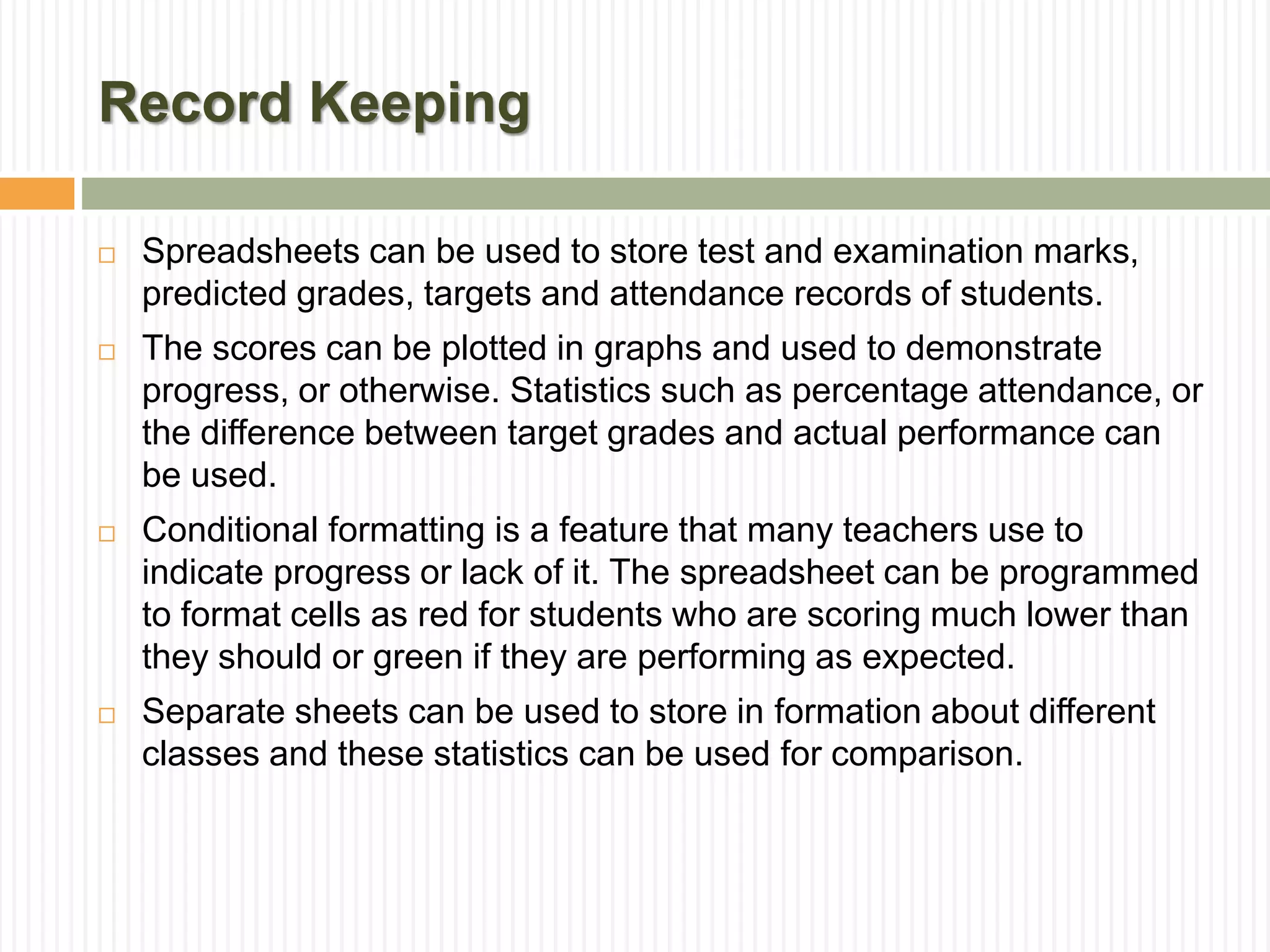 Record Keeping
 Spreadsheets can be used to store test and examination marks,
predicted grades, targets and attendance records of students.
 The scores can be plotted in graphs and used to demonstrate
progress, or otherwise. Statistics such as percentage attendance, or
the difference between target grades and actual performance can
be used.
 Conditional formatting is a feature that many teachers use to
indicate progress or lack of it. The spreadsheet can be programmed
to format cells as red for students who are scoring much lower than
they should or green if they are performing as expected.
 Separate sheets can be used to store in formation about different
classes and these statistics can be used for comparison.
 