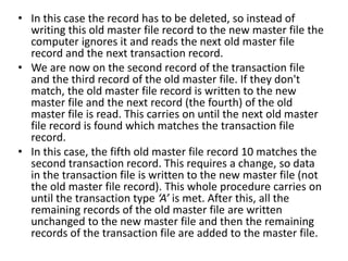 • In this case the record has to be deleted, so instead of
writing this old master file record to the new master file the
computer ignores it and reads the next old master file
record and the next transaction record.
• We are now on the second record of the transaction file
and the third record of the old master file. If they don't
match, the old master file record is written to the new
master file and the next record (the fourth) of the old
master file is read. This carries on until the next old master
file record is found which matches the transaction file
record.
• In this case, the fifth old master file record 10 matches the
second transaction record. This requires a change, so data
in the transaction file is written to the new master file (not
the old master file record). This whole procedure carries on
until the transaction type ‘A’ is met. After this, all the
remaining records of the old master file are written
unchanged to the new master file and then the remaining
records of the transaction file are added to the master file.
 