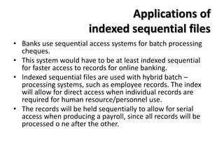 Applications of
indexed sequential files
• Banks use sequential access systems for batch processing
cheques.
• This system would have to be at least indexed sequential
for faster access to records for online banking.
• Indexed sequential files are used with hybrid batch –
processing systems, such as employee records. The index
will allow for direct access when individual records are
required for human resource/personnel use.
• The records will be held sequentially to allow for serial
access when producing a payroll, since all records will be
processed o ne after the other.
 