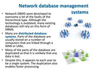Network database management
systems• Network DBMS were developed to
overcome a lot of the faults of the
hierarchical type. Although the
technology is outdated, many existing
databases still rely on this form of
DBMS.
• Many are distributed database
systems. Parts of the database are
usually stored on a number of
computers that are linked through a
WAN or LANs.
• Many of the parts of the database are
duplicated so that it is unlikely that any
data is lost.
• Despite this, it appears to each user to
be a single system. The duplication also
enables faster processing.
 