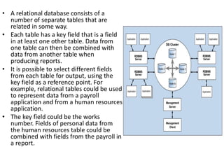 • A relational database consists of a
number of separate tables that are
related in some way.
• Each table has a key field that is a field
in at least one other table. Data from
one table can then be combined with
data from another table when
producing reports.
• It is possible to select different fields
from each table for output, using the
key field as a reference point. For
example, relational tables could be used
to represent data from a payroll
application and from a human resources
application.
• The key field could be the works
number. Fields of personal data from
the human resources table could be
combined with fields from the payroll in
a report.
 
