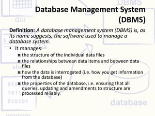 Database Management System
(DBMS)
Definition: A database management system (DBMS) is, as
its name suggests, the software used to manage a
database system.
• It manages:
the structure of the individual data files
the relationships between data items and between data
files
how the data is interrogated (i.e. how you get information
from the database)
the properties of the database, i.e. ensuring that all
queries, updating and amendments to structure are
processed reliably.
 