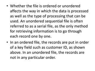 • Whether the file is ordered or unordered
affects the way in which the data is processed
as well as the type of processing that can be
used. An unordered sequential file is often
referred to as a serial file, as the only method
for retrieving information is to go through
each record one by one.
• In an ordered file, the records are put in order
of a key field such as customer ID, as shown
above. In an unordered file, the records are
not in any particular order.
 