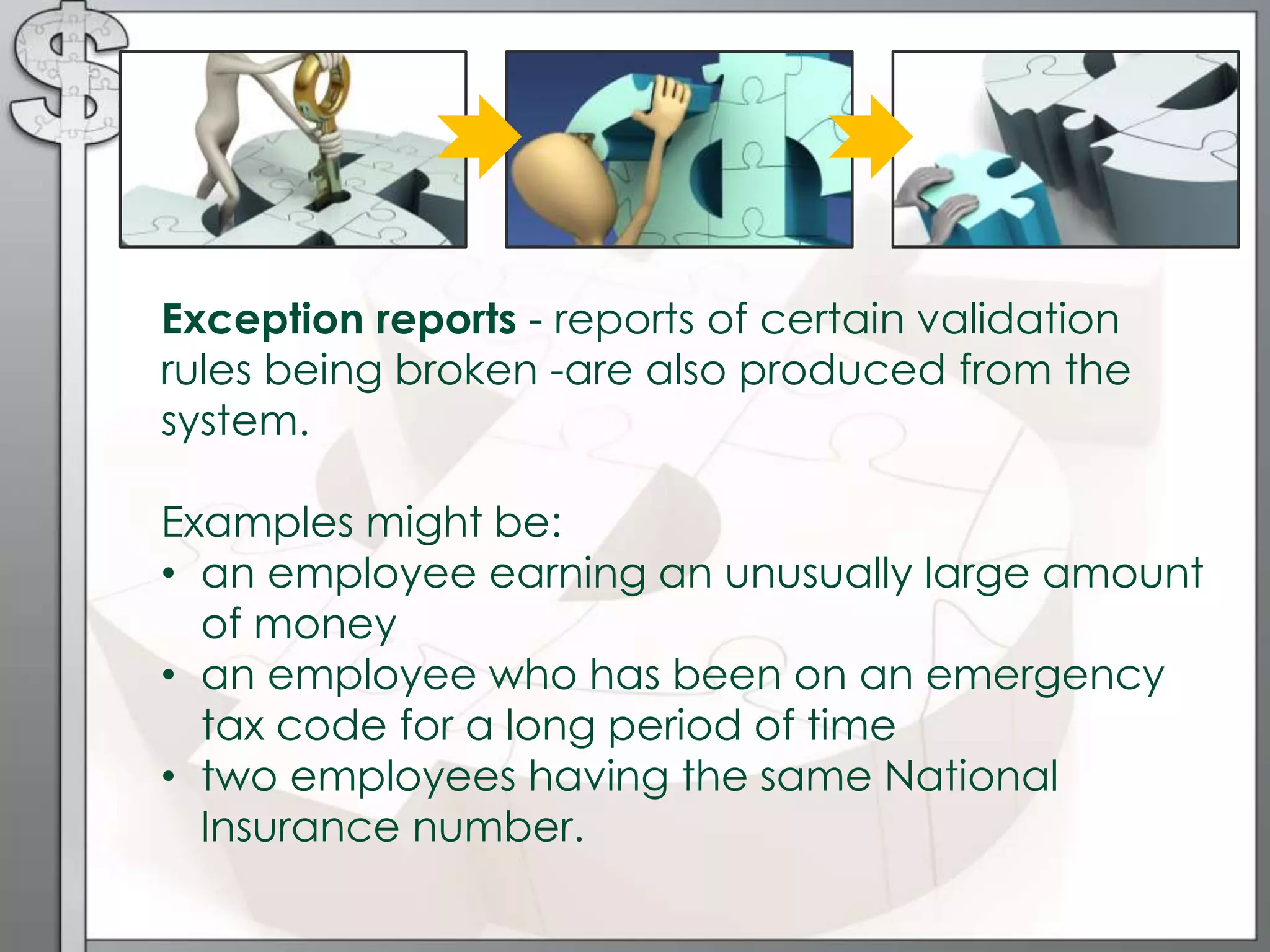 Exception reports - reports of certain validation
rules being broken -are also produced from the
system.
Examples might be:
• an employee earning an unusually large amount
of money
• an employee who has been on an emergency
tax code for a long period of time
• two employees having the same National
Insurance number.
 