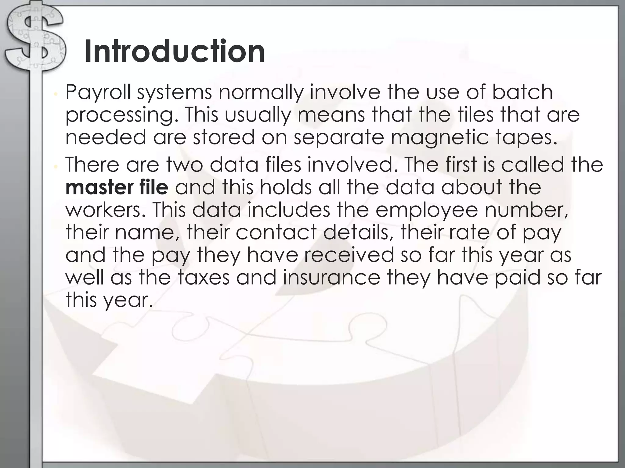 • Payroll systems normally involve the use of batch
processing. This usually means that the tiles that are
needed are stored on separate magnetic tapes.
• There are two data files involved. The first is called the
master file and this holds all the data about the
workers. This data includes the employee number,
their name, their contact details, their rate of pay
and the pay they have received so far this year as
well as the taxes and insurance they have paid so far
this year.
Introduction
 