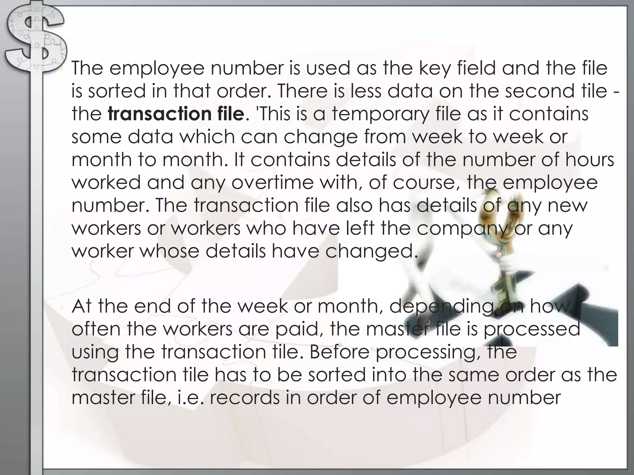 • The employee number is used as the key field and the file
is sorted in that order. There is less data on the second tile -
the transaction file. 'This is a temporary file as it contains
some data which can change from week to week or
month to month. It contains details of the number of hours
worked and any overtime with, of course, the employee
number. The transaction file also has details of any new
workers or workers who have left the company or any
worker whose details have changed.
• At the end of the week or month, depending on how
often the workers are paid, the master file is processed
using the transaction tile. Before processing, the
transaction tile has to be sorted into the same order as the
master file, i.e. records in order of employee number
 