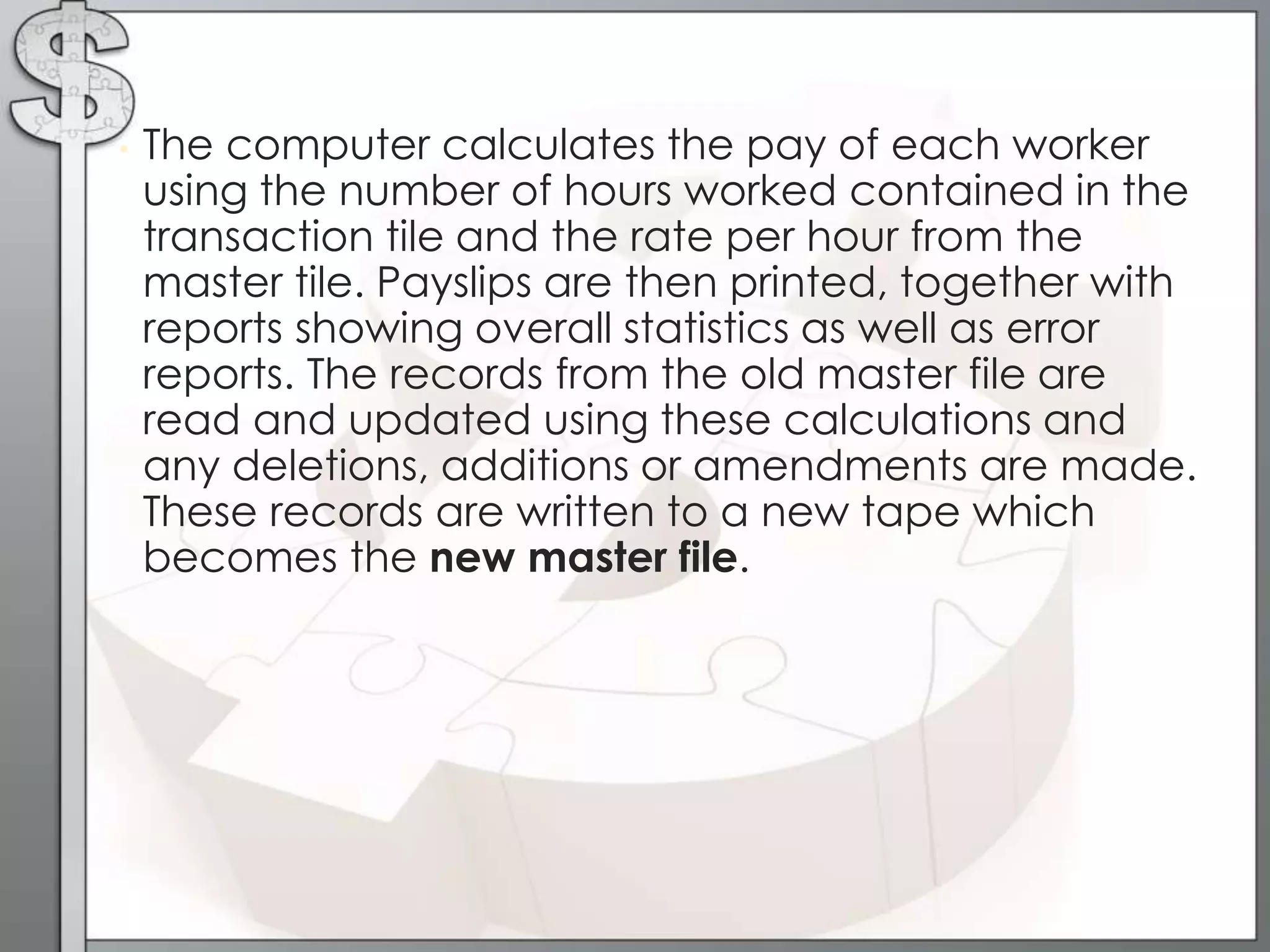 • The computer calculates the pay of each worker
using the number of hours worked contained in the
transaction tile and the rate per hour from the
master tile. Payslips are then printed, together with
reports showing overall statistics as well as error
reports. The records from the old master file are
read and updated using these calculations and
any deletions, additions or amendments are made.
These records are written to a new tape which
becomes the new master file.
 