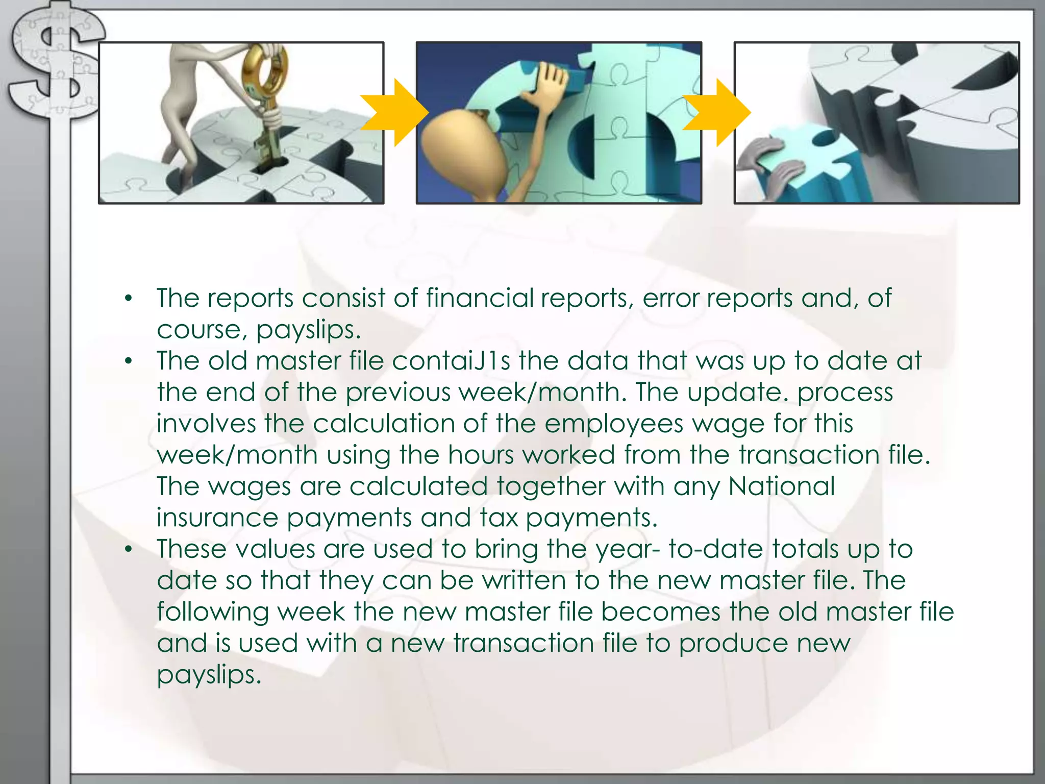 • The reports consist of financial reports, error reports and, of
course, payslips.
• The old master file contaiJ1s the data that was up to date at
the end of the previous week/month. The update. process
involves the calculation of the employees wage for this
week/month using the hours worked from the transaction file.
The wages are calculated together with any National
insurance payments and tax payments.
• These values are used to bring the year- to-date totals up to
date so that they can be written to the new master file. The
following week the new master file becomes the old master file
and is used with a new transaction file to produce new
payslips.
 