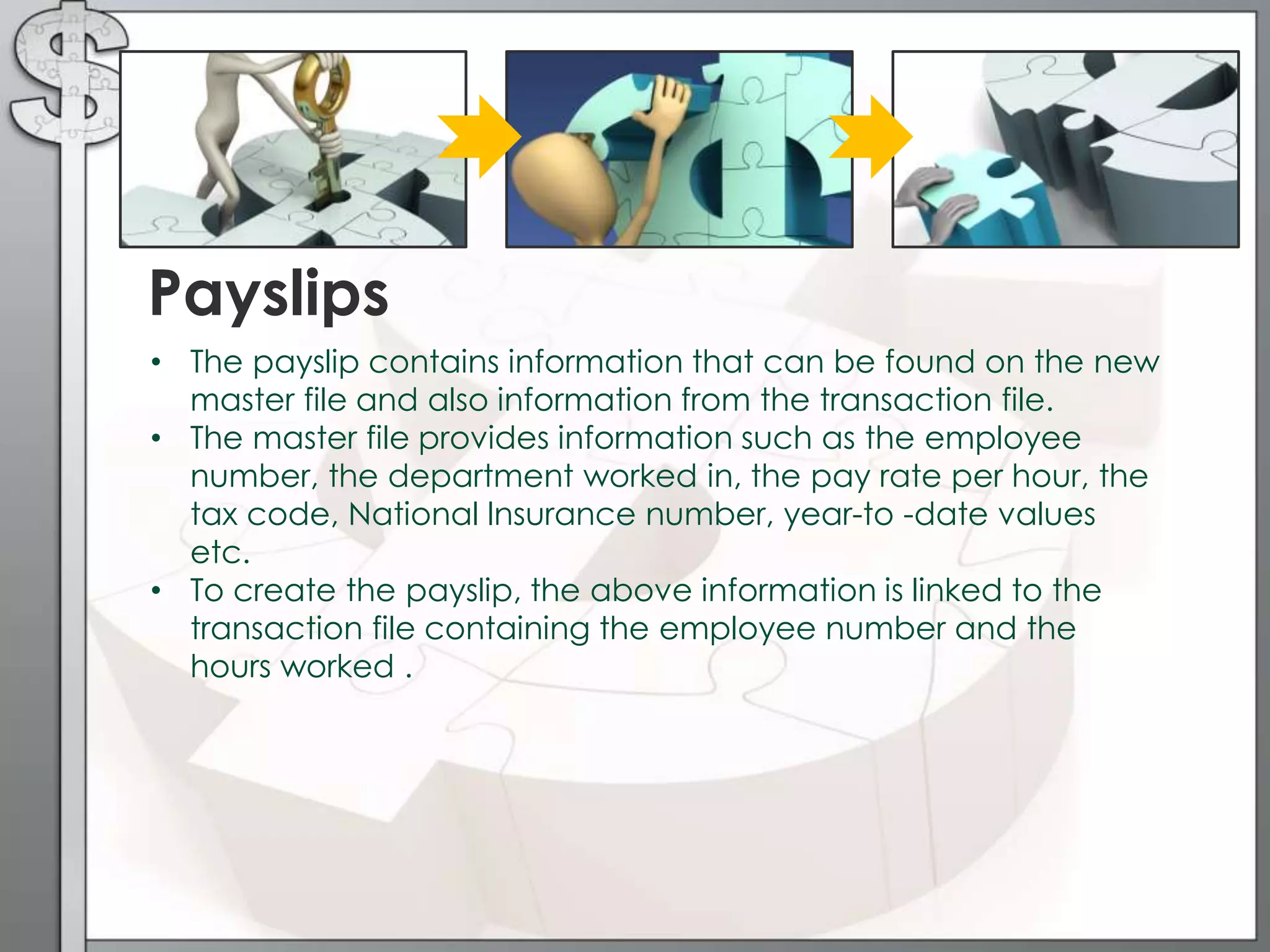 • The payslip contains information that can be found on the new
master file and also information from the transaction file.
• The master file provides information such as the employee
number, the department worked in, the pay rate per hour, the
tax code, National lnsurance number, year-to -date values
etc.
• To create the payslip, the above information is linked to the
transaction file containing the employee number and the
hours worked .
Payslips
 